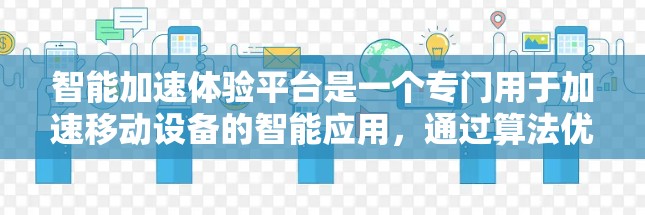 智能加速体验平台是一个专门用于加速移动设备的智能应用,通过算法优化设备性能和数据传输,提供个性化和精确的加速建议,满足用户对移动设备优化的需求。以下是关于该平台的详细分析 智能加速体验平台是一个专门用于加速移动设备的智能应用,通过算法优化设备性能和数据传输,提供个性化和精确的加速建议,满足用户对移动设备优化的需求。以下是关于该平台的详细分析
