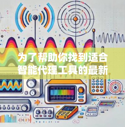 为了帮助你找到适合智能代理工具的最新版本，以下是一个分步的指南，帮助你系统地进行查找和选择