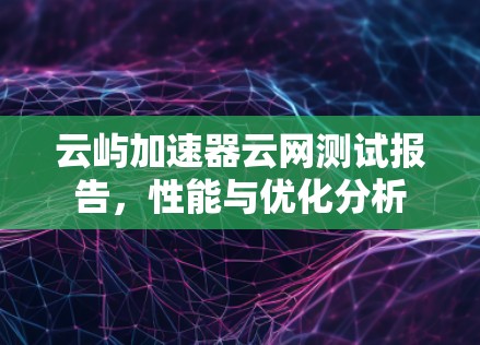 云屿加速器云网测试报告,性能与优化分析 云屿加速器云网测试报告,性能与优化分析