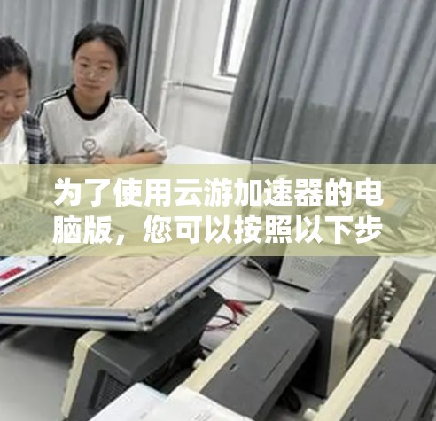 为了使用云游加速器的电脑版，您可以按照以下步骤操作