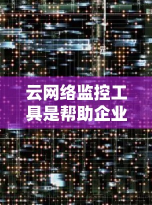 云网络监控工具是帮助企业实时监控和分析网络流量，帮助发现潜在的安全风险和优化网络性能的工具。以下是一个分步骤的总结