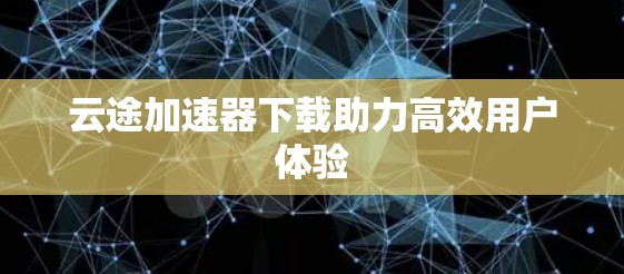 云途加速器下载助力高效用户体验 云途加速器下载助力高效用户体验