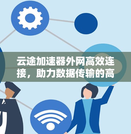 云途加速器外网高效连接,助力数据传输的高效与安全 云途加速器外网高效连接,助力数据传输的高效与安全