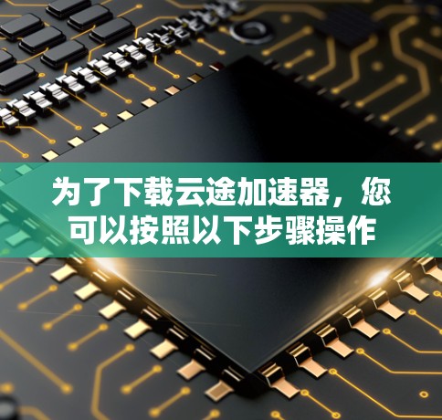 为了下载云途加速器，您可以按照以下步骤操作
