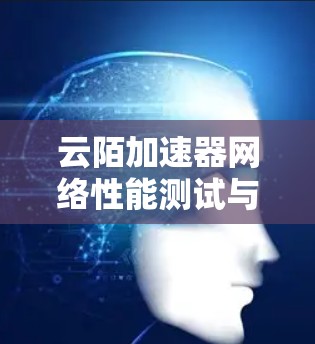 云陌加速器网络性能测试与优化方案 云陌加速器网络性能测试与优化方案