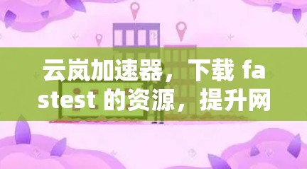 云岚加速器，下载 fastest 的资源，提升网络性能