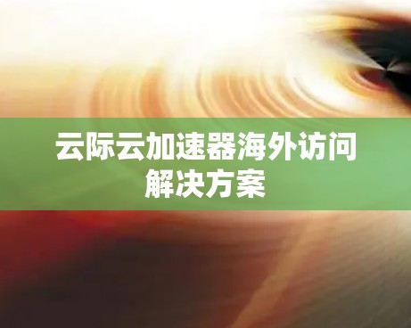 云际云加速器海外访问解决方案 云际云加速器海外访问解决方案