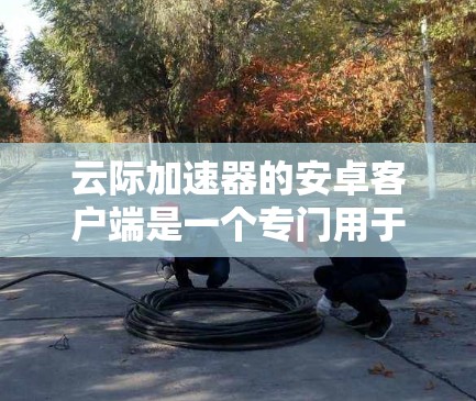 云际加速器的安卓客户端是一个专门用于加速下载和搜索的工具，尤其在破解软件中较为常见。以下是对该工具的详细说明
