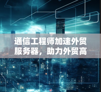 通信工程师加速外贸服务器，助力外贸高质量发展