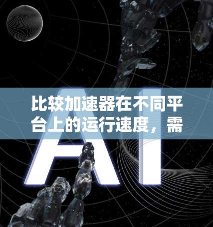 比较加速器在不同平台上的运行速度，需要综合考虑下载量、版本、稳定性、资源需求等因素。以下是对加速器在主要平台的综合分析和建议