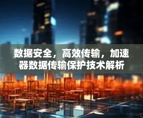 数据安全，高效传输，加速器数据传输保护技术解析