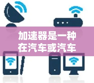 加速器是一种在汽车或汽车驾驶中使用的装置,通常由手控加速器或自动加速器组成,其主要功能是加速车辆。以下是关于加速器的使用疑问和一些相关知识 加速器是一种在汽车或汽车驾驶中使用的装置,通常由手控加速器或自动加速器组成,其主要功能是加速车辆。以下是关于加速器的使用疑问和一些相关知识
