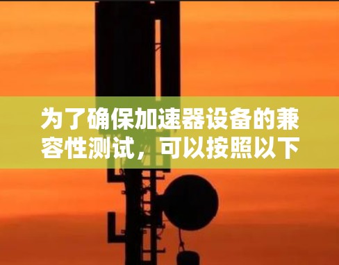 为了确保加速器设备的兼容性测试,可以按照以下步骤进行 为了确保加速器设备的兼容性测试,可以按照以下步骤进行