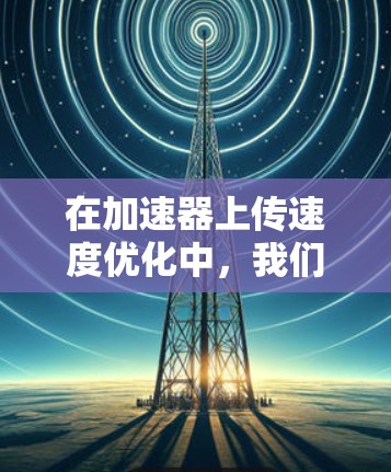 在加速器上传速度优化中，我们可以采取以下步骤来提升上传速度，同时减少延迟