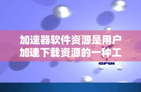 加速器软件资源是用户加速下载资源的一种工具，提供多种功能和类型的选择。以下是详细的信息