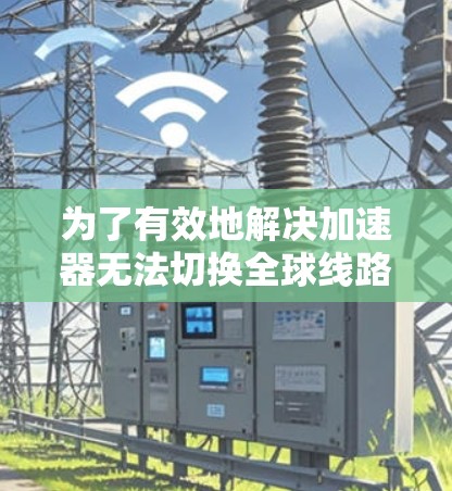 为了有效地解决加速器无法切换全球线路的问题，可以按照以下步骤进行排查和解决问题