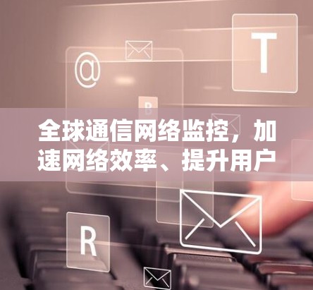 全球通信网络监控，加速网络效率、提升用户体验