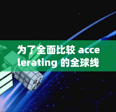 为了全面比较 accelerating 的全球线路,以下是一个结构化的总结 为了全面比较 accelerating 的全球线路,以下是一个结构化的总结