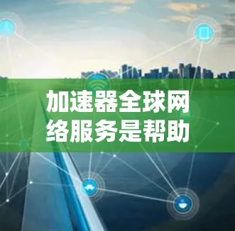 加速器全球网络服务是帮助用户在互联网上更快访问网站的工具，涵盖多种类型，如移动加速器、网页优化器和云加速器，提供多种功能以优化网页加载速度和服务器响应。以下是详细的总结