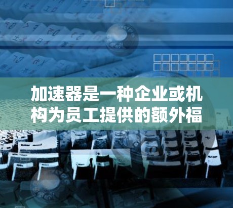 加速器是一种企业或机构为员工提供的额外福利或福利计划,旨在帮助员工更好地管理他们的退休生活。以下是针对加速器如何加速职工3岁以上的退休的详细步骤 加速器是一种企业或机构为员工提供的额外福利或福利计划,旨在帮助员工更好地管理他们的退休生活。以下是针对加速器如何加速职工3岁以上的退休的详细步骤