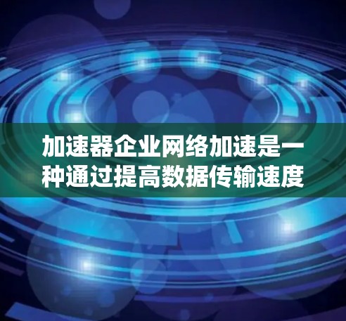 加速器企业网络加速是一种通过提高数据传输速度的技术，旨在优化企业内部和外部的网络性能。以下是对加速器企业网络加速的系统概述