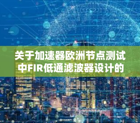 关于加速器欧洲节点测试中FIR低通滤波器设计的概述,以下是一些关键点的整理 关于加速器欧洲节点测试中FIR低通滤波器设计的概述,以下是一些关键点的整理