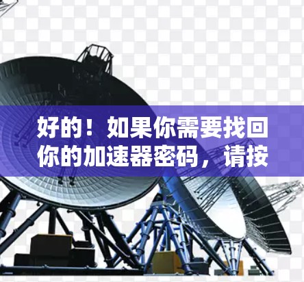好的!如果你需要找回你的加速器密码,请按照以下步骤操作 好的!如果你需要找回你的加速器密码,请按照以下步骤操作