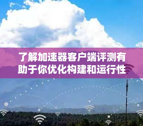 了解加速器客户端评测有助于你优化构建和运行性能。以下是对评测过程和结果的系统化总结 了解加速器客户端评测有助于你优化构建和运行性能。以下是对评测过程和结果的系统化总结