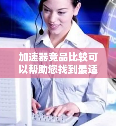 加速器竞品比较可以帮助您找到最适合的加速器,提升任务性能。以下是一些常见的竞品品牌及其特点,供您参考 加速器竞品比较可以帮助您找到最适合的加速器,提升任务性能。以下是一些常见的竞品品牌及其特点,供您参考