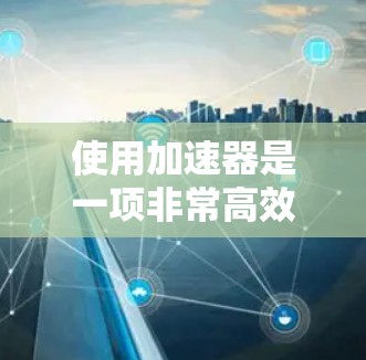 使用加速器是一项非常高效且舒适的操作,它能够帮助你在网络环境中快速完成各种任务。下面是一些关于加速器的精选体验 使用加速器是一项非常高效且舒适的操作,它能够帮助你在网络环境中快速完成各种任务。下面是一些关于加速器的精选体验
