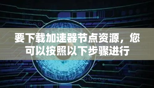 要下载加速器节点资源,您可以按照以下步骤进行 要下载加速器节点资源,您可以按照以下步骤进行