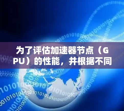 为了评估加速器节点(GPU)的性能,并根据不同的任务需求选择合适的GPU,可以按照以下步骤进行分析和排序 为了评估加速器节点(GPU)的性能,并根据不同的任务需求选择合适的GPU,可以按照以下步骤进行分析和排序