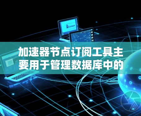 加速器节点订阅工具主要用于管理数据库中的存储节点，包括创建、更新和删除节点，以及控制节点的访问权限和关系。以下是对该工具的详细总结