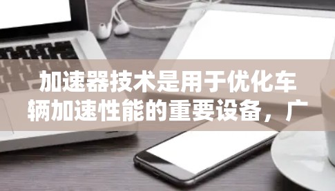 加速器技术是用于优化车辆加速性能的重要设备,广泛应用于汽车工业和工业自动化领域。以下是对加速器技术的详细概述 加速器技术是用于优化车辆加速性能的重要设备,广泛应用于汽车工业和工业自动化领域。以下是对加速器技术的详细概述