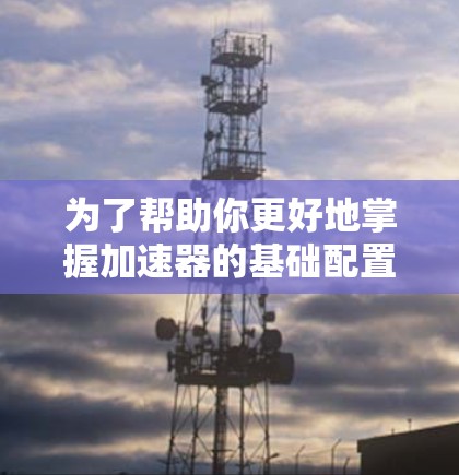 为了帮助你更好地掌握加速器的基础配置，以下是一些步骤性的指南