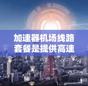 加速器机场线路套餐是提供高速交通的机场服务,包含飞机、火车、高铁和地铁的高速交通选项。以下是对该套餐的详细说明 加速器机场线路套餐是提供高速交通的机场服务,包含飞机、火车、高铁和地铁的高速交通选项。以下是对该套餐的详细说明