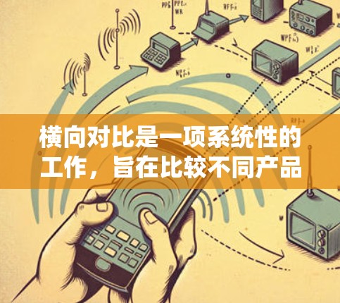 横向对比是一项系统性的工作，旨在比较不同产品、品牌或型号在特定方面的表现。以下是对横向对比的详细总结