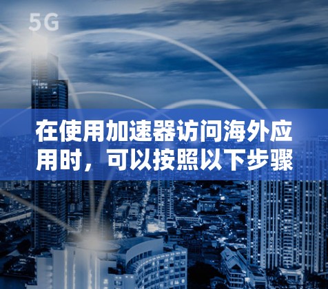 在使用加速器访问海外应用时,可以按照以下步骤操作 在使用加速器访问海外应用时,可以按照以下步骤操作