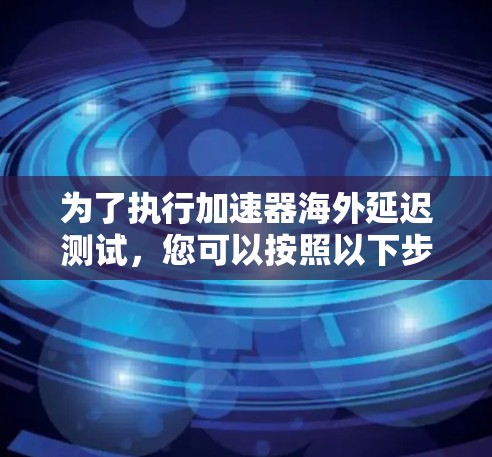 为了执行加速器海外延迟测试,您可以按照以下步骤进行操作 为了执行加速器海外延迟测试,您可以按照以下步骤进行操作