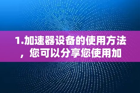 1.加速器设备的使用方法,您可以分享您使用加速器设备的具体情况,例如您是在使用哪种加速器设备(如Wi-Fi、移动数据、短信数据等)以及您需要在哪个特定的网络或线路中使用加速器设备 1.加速器设备的使用方法,您可以分享您使用加速器设备的具体情况,例如您是在使用哪种加速器设备(如Wi-Fi、移动数据、短信数据等)以及您需要在哪个特定的网络或线路中使用加速器设备