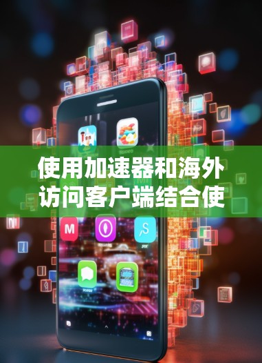 使用加速器和海外访问客户端结合使用，可以有效地提升网页访问的效率和用户体验。以下是一个详细的步骤指南，帮助你顺利操作