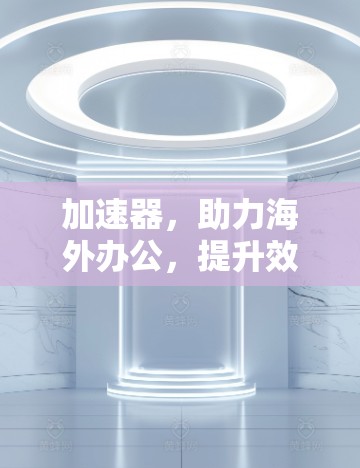 加速器，助力海外办公，提升效率与舒适度