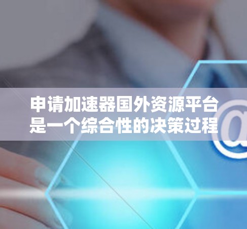 申请加速器国外资源平台是一个综合性的决策过程，涉及多个因素和步骤。以下是一个有条理的总结，帮助您更好地进行决策