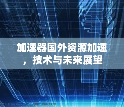加速器国外资源加速,技术与未来展望 加速器国外资源加速,技术与未来展望