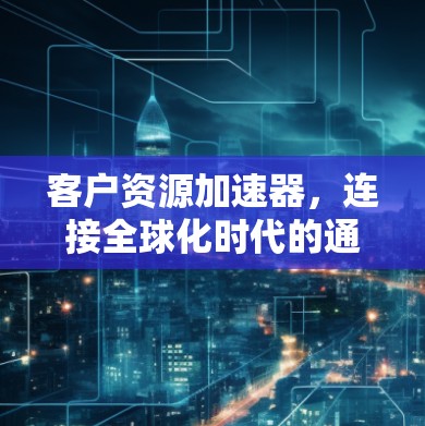 客户资源加速器,连接全球化时代的通信新范式 客户资源加速器,连接全球化时代的通信新范式