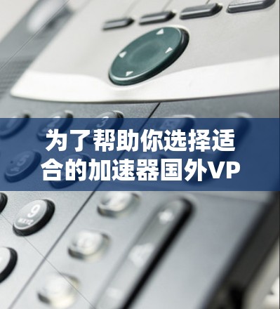 为了帮助你选择适合的加速器国外VPN软件，以下是详细的推荐和分析