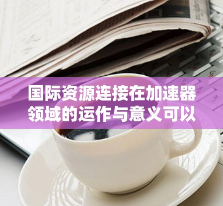 国际资源连接在加速器领域的运作与意义可以从以下几个方面进行分析 国际资源连接在加速器领域的运作与意义可以从以下几个方面进行分析