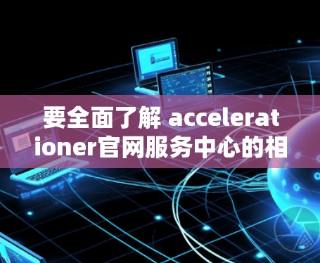 要全面了解 accelerationer官网服务中心的相关信息，可以按照以下步骤进行