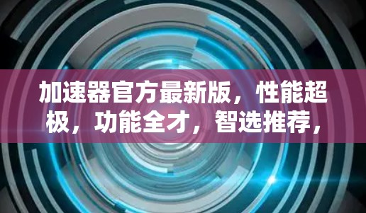 加速器官方最新版,性能超极,功能全才,智选推荐,加速你的工作 加速器官方最新版,性能超极,功能全才,智选推荐,加速你的工作
