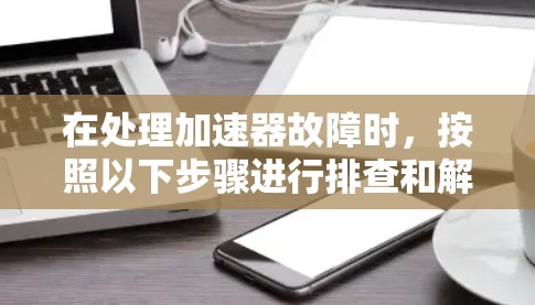 在处理加速器故障时,按照以下步骤进行排查和解决 在处理加速器故障时,按照以下步骤进行排查和解决
